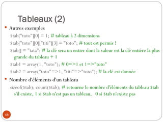 48
Tableaux (2)
 Autres exemples
$tab["toto"][0] = 1; # tableau à 2 dimensions
$tab["toto"][0]["titi"][3] = "toto"; # tout est permis !
$tab[] = "tata"; # la clé sera un entier dont la valeur est la clé entière la plus
grande du tableau + 1
$tab1 = array(1, "toto"); # 0=>1 et 1=>"toto"
$tab2 = array("toto"=>1, "titi"=>"toto"); # la clé est donnée
 Nombre d'éléments d'un tableau
sizeof($tab); count($tab); # retourne le nombre d'éléments du tableau $tab
s'il existe, 1 si $tab n'est pas un tableau, 0 si $tab n'existe pas
 