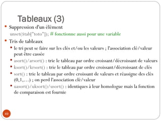 49
Tableaux (3)
 Suppression d'un élément
unset($tab["toto"]); # fonctionne aussi pour une variable
 Tris de tableaux
 le tri peut se faire sur les clés et/ou les valeurs ; l'association clé/valeur
peut être cassée
 asort()/arsort() : trie le tableau par ordre croissant/décroissant de valeurs
 ksort()/krsort() : trie le tableau par ordre croissant/décroissant de clés
 sort() : trie le tableau par ordre croissant de valeurs et réassigne des clés
(0,1,…) ; on perd l'association clé/valeur
 uasort()/uksort()/usort() : identiques à leur homologue mais la fonction
de comparaison est fournie
 