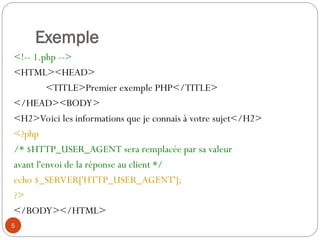5
Exemple
<!-- 1.php -->
<HTML><HEAD>
<TITLE>Premier exemple PHP</TITLE>
</HEAD><BODY>
<H2>Voici les informations que je connais à votre sujet</H2>
<?php
/* $HTTP_USER_AGENT sera remplacée par sa valeur
avant l'envoi de la réponse au client */
echo $_SERVER['HTTP_USER_AGENT'];
?>
</BODY></HTML>
 