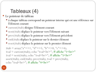 50
Tableaux (4)
 Le pointeur de tableau
 à chaque tableau correspond un pointeur interne qui est une référence sur
l'élément courant
 current($tab) désigne l'élément courant
 next($tab) déplace le pointeur vers l'élément suivant
 prev($tab) déplace le pointeur vers l'élément précédent
 end($tab) déplace le pointeur sur le dernier élément
 reset($tab) déplace le pointeur sur le premier élément
$tab = array("a"=>1, "d"=>5, "b"=>8, "c"=>4);
$val = current($tab); echo "$val<br>"; # affiche "1<br>"
$val = next($tab); echo "$val<br>"; # affiche "5<br>"
asort($tab); end($tab); prev($tab); $val = prev($tab);
echo "$val<br>"; # affiche "4<br>"
 