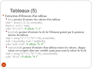 51
Tableaux (5)
 Extraction d'éléments d'un tableau
 list() permet d'extraire des valeurs d'un tableau
$tab = array(1, 8, 5); sort($tab);
list($v1, $v2) = $tab;
echo "$v1 $v2"; # affiche "1 5"
 key($tab) permet d'extraire la clé de l'élément pointé par le pointeur
interne du tableau
$tab = array("a"=>1,"b"=>8); next($tab);
$clé = key($tab); $val = $tab[$clé];
echo "$clé: $val"; # affiche "b: 8"
 extract($tab) permet d'extraire d'un tableau toutes les valeurs, chaque
valeur est recopiée dans une variable ayant pour nom la valeur de la clé
$tab = array("a"=>1,"b"=>8); extract($tab);
echo "$b $a"; # affiche "8 1"
 