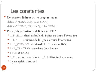54
Les constantes
 Constantes définies par le programmeur
define ("MAX", 255); echo MAX;
define ("NOM", "Durand"); echo NOM;
 Principales constantes définies par PHP
 __FILE__ : chemin absolu du fichier en cours d'exécution
 __LINE__ : numéro de la ligne en cours d'exécution
 PHP_VERSION : version de PHP qui est utilisée
 PHP_OS : OS de la machine (ex : Linux)
 TRUE et FALSE
 E_* : gestion des erreurs (E_ALL = toutes les erreurs)
 il y en a plein d'autres !
 