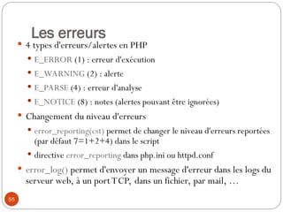 55
Les erreurs
 4 types d'erreurs/alertes en PHP
 E_ERROR (1) : erreur d'exécution
 E_WARNING (2) : alerte
 E_PARSE (4) : erreur d'analyse
 E_NOTICE (8) : notes (alertes pouvant être ignorées)
 Changement du niveau d'erreurs
 error_reporting(cst) permet de changer le niveau d'erreurs reportées
(par défaut 7=1+2+4) dans le script
 directive error_reporting dans php.ini ou httpd.conf
 error_log() permet d'envoyer un message d'erreur dans les logs du
serveur web, à un portTCP, dans un fichier, par mail, …
 