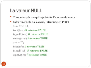 56
La valeur NULL
 Constante spéciale qui représente l'absence de valeur
 Valeur insensible à la casse, introduite en PHP4
$var = NULL;
isset($var) # retourne FALSE
is_null($var) # retourne TRUE
empty($var) # retourne TRUE
$ch = "";
isset($ch) # retourne TRUE
is_null($ch) # retourne FALSE
empty($ch) # retourne TRUE
 