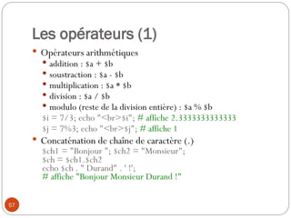 57
Les opérateurs (1)
 Opérateurs arithmétiques
 addition : $a + $b
 soustraction : $a - $b
 multiplication : $a * $b
 division : $a / $b
 modulo (reste de la division entière) : $a % $b
$i = 7/3; echo "<br>$i"; # affiche 2.3333333333333
$j = 7%3; echo "<br>$j"; # affiche 1
 Concaténation de chaîne de caractère (.)
$ch1 = "Bonjour "; $ch2 = "Monsieur";
$ch = $ch1.$ch2
echo $ch . " Durand" . ' !';
# affiche "Bonjour Monsieur Durand !"
 