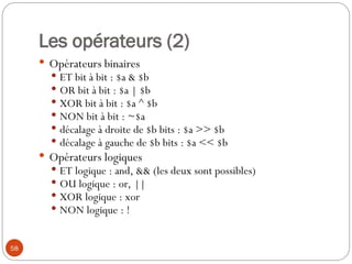 58
Les opérateurs (2)
 Opérateurs binaires
 ET bit à bit : $a & $b
 OR bit à bit : $a | $b
 XOR bit à bit : $a ^ $b
 NON bit à bit : ~$a
 décalage à droite de $b bits : $a >> $b
 décalage à gauche de $b bits : $a << $b
 Opérateurs logiques
 ET logique : and, && (les deux sont possibles)
 OU logique : or, ||
 XOR logique : xor
 NON logique : !
 