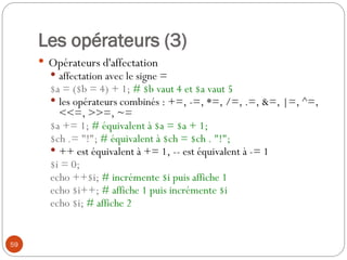 59
Les opérateurs (3)
 Opérateurs d'affectation
 affectation avec le signe =
$a = ($b = 4) + 1; # $b vaut 4 et $a vaut 5
 les opérateurs combinés : +=, -=, *=, /=, .=, &=, |=, ^=,
<<=, >>=, ~=
$a += 1; # équivalent à $a = $a + 1;
$ch .= "!"; # équivalent à $ch = $ch . "!";
 ++ est équivalent à += 1, -- est équivalent à -= 1
$i = 0;
echo ++$i; # incrémente $i puis affiche 1
echo $i++; # affiche 1 puis incrémente $i
echo $i; # affiche 2
 