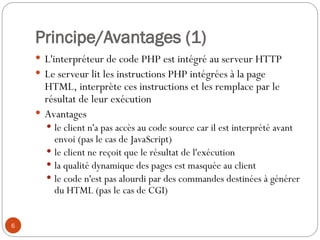6
Principe/Avantages (1)
 L'interpréteur de code PHP est intégré au serveur HTTP
 Le serveur lit les instructions PHP intégrées à la page
HTML, interprète ces instructions et les remplace par le
résultat de leur exécution
 Avantages
 le client n'a pas accès au code source car il est interprété avant
envoi (pas le cas de JavaScript)
 le client ne reçoit que le résultat de l'exécution
 la qualité dynamique des pages est masquée au client
 le code n'est pas alourdi par des commandes destinées à générer
du HTML (pas le cas de CGI)
 