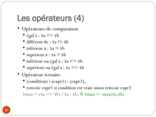 60
Les opérateurs (4)
 Opérateurs de comparaison
 égal à : $a == $b
 différent de : $a != $b
 inférieur à : $a < $b
 supérieur à : $a > $b
 inférieur ou égal à : $a <= $b
 supérieur ou égal à : $a >= $b
 Opérateur ternaire
 (condition) ? (expr1) : (expr2);
 renvoie expr1 si condition est vraie sinon renvoie expr2
$max = ($a >= $b) ? $a : $b; # $max <- max($a,$b)
 