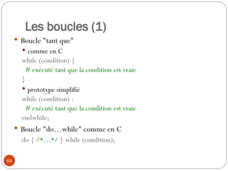 64
Les boucles (1)
 Boucle "tant que"
 comme en C
while (condition) {
# exécuté tant que la condition est vraie
}
 prototype simplifié
while (condition) :
# exécuté tant que la condition est vraie
endwhile;
 Boucle "do…while" comme en C
do { /*…*/ } while (condition);
 