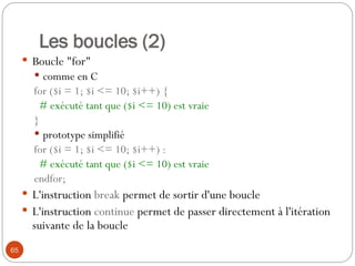 65
Les boucles (2)
 Boucle "for"
 comme en C
for ($i = 1; $i <= 10; $i++) {
# exécuté tant que ($i <= 10) est vraie
}
 prototype simplifié
for ($i = 1; $i <= 10; $i++) :
# exécuté tant que ($i <= 10) est vraie
endfor;
 L'instruction break permet de sortir d'une boucle
 L'instruction continue permet de passer directement à l'itération
suivante de la boucle
 