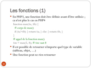 66
Les fonctions (1)
 En PHP3, une fonction doit être définie avant d'être utilisée ;
ca n'est plus le cas en PHP4
function max($a, $b) {
# corps de max()
if ($a>$b) { return $a; } else { return $b; }
}
# appel de la fonction max()
$m = max(5, 8); # $m vaut 8
 Il est possible de retourner n'importe quel type de variable
(tableau, objet, …)
 Une fonction peut ne rien retourner
 