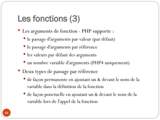 68
Les fonctions (3)
 Les arguments de fonction - PHP supporte :
 le passage d'arguments par valeur (par défaut)
 le passage d'arguments par référence
 les valeurs par défaut des arguments
 un nombre variable d'arguments (PHP4 uniquement)
 Deux types de passage par référence
 de façon permanente en ajoutant un & devant le nom de la
variable dans la définition de la fonction
 de façon ponctuelle en ajoutant un & devant le nom de la
variable lors de l'appel de la fonction
 