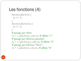 69
Les fonctions (4)
function plus3($a) {
$a += 3;
}
function plus5(&$a) {
$a += 5;
}
# passage par valeur
$x = 1; plus3($x); echo $x; # affiche "1"
# passage par référence ponctuel
$y = 1; plus3(&$y); echo $y; # affiche "4"
# passage par référence "forcé"
$z = 1; plus5($z); echo $z; # affiche "6"
 