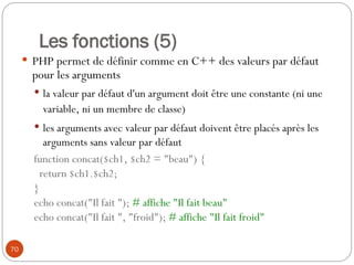 70
Les fonctions (5)
 PHP permet de définir comme en C++ des valeurs par défaut
pour les arguments
 la valeur par défaut d'un argument doit être une constante (ni une
variable, ni un membre de classe)
 les arguments avec valeur par défaut doivent être placés après les
arguments sans valeur par défaut
function concat($ch1, $ch2 = "beau") {
return $ch1.$ch2;
}
echo concat("Il fait "); # affiche "Il fait beau"
echo concat("Il fait ", "froid"); # affiche "Il fait froid"
 