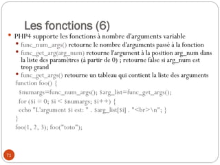 71
Les fonctions (6)
 PHP4 supporte les fonctions à nombre d'arguments variable
 func_num_args() retourne le nombre d'arguments passé à la fonction
 func_get_arg(arg_num) retourne l'argument à la position arg_num dans
la liste des paramètres (à partir de 0) ; retourne false si arg_num est
trop grand
 func_get_args() retourne un tableau qui contient la liste des arguments
function foo() {
$numargs=func_num_args(); $arg_list=func_get_args();
for ($i = 0; $i < $numargs; $i++) {
echo "L'argument $i est: " . $arg_list[$i] . "<br>n"; }
}
foo(1, 2, 3); foo("toto");
 