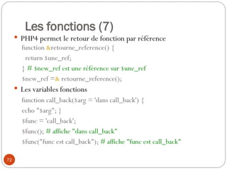 72
Les fonctions (7)
 PHP4 permet le retour de fonction par référence
function &retourne_reference() {
return $une_ref;
} # $new_ref est une référence sur $une_ref
$new_ref =& retourne_reference();
 Les variables fonctions
function call_back($arg = 'dans call_back') {
echo "$arg"; }
$func = 'call_back';
$func(); # affiche "dans call_back"
$func("func est call_back"); # affiche "func est call_back"
 