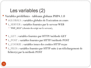 75
Les variables (2)
 Variables prédéfinies - tableaux globaux PHP4.1.0
 $GLOBALS : variables globales de l'exécution en cours
 $_SERVER : variables fournies par le serveur WEB
 'PHP_SELF' (chemin du script sur le serveur),
 $_GET : variables fournies par HTTP/méthode GET
 $_POST : variables fournies par HTTP/méthode POST
 $_COOKIE : variables issues des cookies HTTP reçus
 $_FILES : variables fournies par HTTP suite à un téléchargement de
fichier(s) par la méthode POST
 