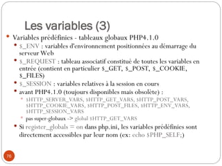 76
Les variables (3)
 Variables prédéfinies - tableaux globaux PHP4.1.0
 $_ENV : variables d'environnement positionnées au démarrage du
serveur Web
 $_REQUEST : tableau associatif constitué de toutes les variables en
entrée (contient en particulier $_GET, $_POST, $_COOKIE,
$_FILES)
 $_SESSION : variables relatives à la session en cours
 avant PHP4.1.0 (toujours disponibles mais obsolète) :
 $HTTP_SERVER_VARS, $HTTP_GET_VARS, $HTTP_POST_VARS,
$HTTP_COOKIE_VARS, $HTTP_POST_FILES, $HTTP_ENV_VARS,
$HTTP_SESSION_VARS
 pas super-globaux -> global $HTTP_GET_VARS
 Si register_globals = on dans php.ini, les variables prédéfinies sont
directement accessibles par leur nom (ex: echo $PHP_SELF;)
 
