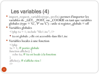 77
Les variables (4)
 import_request_variables(type, prefix) permet d'importer les
variables de _GET, _POST, ou _COOKIE en tant que variables
globales (type = 'G', 'P' ou 'C') : utile si register_globals = off
 Variables globales
<?php $a = 1; include "file1.inc"; ?>
 $a est globale ; elle est accessible dans file1.inc
 Variables locales à une fonction
<?php
$a = 1; # portée globale
function affiche() {
echo $a; # $a est locale à la fonction
}
affiche(); # n'affiche rien !
?>
 