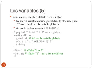 78
Les variables (5)
 Accès à une variable globale dans un bloc
 déclarer la variable comme global dans le bloc (crée une
référence locale sur la variable globale)
 utiliser le tableau associatif $GLOBALS
<?php $a1 = 1; $a2 = 2; # portée globale
function affiche() {
global $a1; # $a1 est la variable globale
echo $a1." et ".$GLOBALS['a2'];
$a1++;
}
affiche(); # affiche "1 et 2"
echo $a1; # affiche "2" ($a1 a été modifiée)
?>
 