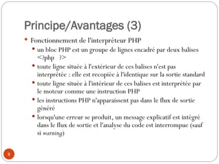 8
Principe/Avantages (3)
 Fonctionnement de l'interpréteur PHP
 un bloc PHP est un groupe de lignes encadré par deux balises
<?php ?>
 toute ligne située à l'extérieur de ces balises n'est pas
interprétée : elle est recopiée à l'identique sur la sortie standard
 toute ligne située à l'intérieur de ces balises est interprétée par
le moteur comme une instruction PHP
 les instructions PHP n'apparaissent pas dans le flux de sortie
généré
 lorsqu'une erreur se produit, un message explicatif est intégré
dans le flux de sortie et l'analyse du code est interrompue (sauf
si warning)
 