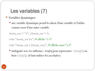 80
Les variables (7)
 Variables dynamiques
 une variable dynamique prend la valeur d'une variable et l'utilise
comme nom d'une autre variable
$nom_var = "x"; $$nom_var = 5;
echo "$nom_var $x"; # affiche "x 5"
echo "$nom_var ${$nom_var}"; # affiche aussi "x 5"
 ambiguïté avec les tableaux : $$a[1] peut représenter ${$a}[1] ou
bien ${$a[1]} (il faut utiliser les accolades)
 