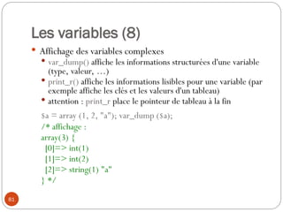 81
Les variables (8)
 Affichage des variables complexes
 var_dump() affiche les informations structurées d'une variable
(type, valeur, …)
 print_r() affiche les informations lisibles pour une variable (par
exemple affiche les clés et les valeurs d'un tableau)
 attention : print_r place le pointeur de tableau à la fin
$a = array (1, 2, "a"); var_dump ($a);
/* affichage :
array(3) {
[0]=> int(1)
[1]=> int(2)
[2]=> string(1) "a"
} */
 