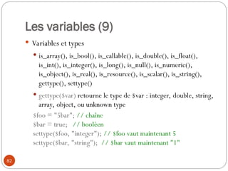 82
Les variables (9)
 Variables et types
 is_array(), is_bool(), is_callable(), is_double(), is_float(),
is_int(), is_integer(), is_long(), is_null(), is_numeric(),
is_object(), is_real(), is_resource(), is_scalar(), is_string(),
gettype(), settype()
 gettype($var) retourne le type de $var : integer, double, string,
array, object, ou unknown type
$foo = "5bar"; // chaîne
$bar = true; // booléen
settype($foo, "integer"); // $foo vaut maintenant 5
settype($bar, "string"); // $bar vaut maintenant "1"
 