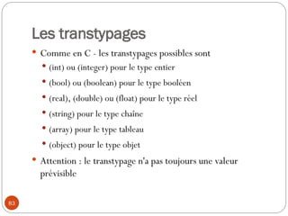 83
Les transtypages
 Comme en C - les transtypages possibles sont
 (int) ou (integer) pour le type entier
 (bool) ou (boolean) pour le type booléen
 (real), (double) ou (float) pour le type réel
 (string) pour le type chaîne
 (array) pour le type tableau
 (object) pour le type objet
 Attention : le transtypage n'a pas toujours une valeur
prévisible
 