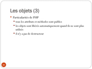86
Les objets (3)
 Particularités de PHP
 tous les attributs et méthodes sont publics
 les objets sont libérés automatiquement quand ils ne sont plus
utilisés
 il n'y a pas de destructeur
 