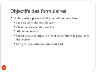 Objectifs des formulaires
 Un formulaire permet d’effectuer différentes choses :
 Saisir du texte, des mots de passe
 Choisir un élément dans une liste
 Afficher un résultat
 Lancer des actions (appel de script ou ouverture de pages) avec
des boutons
 Envoyer les informations saisies par mail
88
 