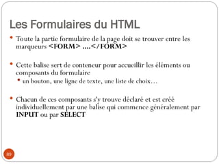 89
Les Formulaires du HTML
 Toute la partie formulaire de la page doit se trouver entre les
marqueurs <FORM> ....</FORM>
 Cette balise sert de conteneur pour accueillir les éléments ou
composants du formulaire
 un bouton, une ligne de texte, une liste de choix…
 Chacun de ces composants s'y trouve déclaré et est créé
individuellement par une balise qui commence généralement par
INPUT ou par SELECT
 