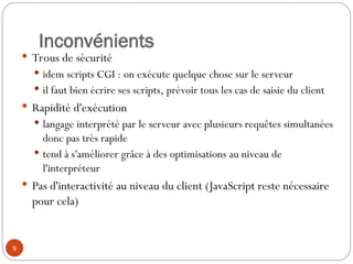 9
Inconvénients
 Trous de sécurité
 idem scripts CGI : on exécute quelque chose sur le serveur
 il faut bien écrire ses scripts, prévoir tous les cas de saisie du client
 Rapidité d'exécution
 langage interprété par le serveur avec plusieurs requêtes simultanées
donc pas très rapide
 tend à s'améliorer grâce à des optimisations au niveau de
l'interpréteur
 Pas d'interactivité au niveau du client (JavaScript reste nécessaire
pour cela)
 