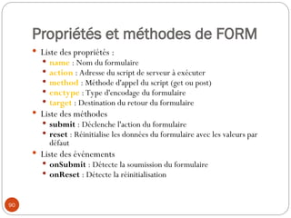 Propriétés et méthodes de FORM
 Liste des propriétés :
 name : Nom du formulaire
 action : Adresse du script de serveur à exécuter
 method : Méthode d'appel du script (get ou post)
 enctype : Type d'encodage du formulaire
 target : Destination du retour du formulaire
 Liste des méthodes
 submit : Déclenche l'action du formulaire
 reset : Réinitialise les données du formulaire avec les valeurs par
défaut
 Liste des événements
 onSubmit : Détecte la soumission du formulaire
 onReset : Détecte la réinitialisation
90
 