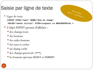 91
Saisie par ligne de texte
 Ligne de texte
<INPUT TYPE="text" NAME="Nom du champ"
VALUE="texte initial" SIZE=longueur ou MAXLENGTH=nb >
 L'objet INPUT permet d'afficher :
 des champs texte
 des boutons
 des radio-boutons
 des cases à cocher
 un champ caché
 des champs password (***)
 les boutons spéciaux RESET et SUBMIT
Pas de blanc
entre < et INPUT !!
 
