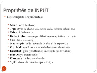 Propriétés de INPUT
 Liste complète des propriétés :
 Name : nom du champ
 Type : type du champ text, button, radio, checkbox, submit, reset
 Value : Libellé texte
 Defaultvalue : valeur par défaut du champ (utile avec reset)
 Size : taille du champ
 Maxlength : taille maximale du champ de type texte
 Checked : case à cocher ou radio bouton coché ou non
 Disabled : grisé (modification impossible par le visiteur)
 readOnly : lecture seule
 Class : nom de la classe de style
 Style : chaîne de caractères pour le style
92
 
