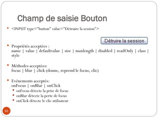 Champ de saisie Bouton
 <INPUT type="button" value="Détruire la session">
 Propriétés acceptées :
name | value | defaultvalue | size | maxlength | disabled | readOnly | class |
style
 Méthodes acceptées:
focus | blur | click (donne, reprend le focus, clic)
 Evénements acceptés:
onFocus | onBlur | onClick
 onFocus détecte la prise de focus
 onBlur détecte la perte de focus
 onClick détecte le clic utilisateur
93
 