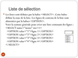 Liste de sélection
 Les listes sont définies par la balise <SELECT>. Cette balise
définie la zone de la liste. Les lignes de contenu de la liste sont
alimentées par la balises <OPTION>.
Voici la syntaxe générale pour créer une liste contenant des lignes :
<SELECT name="mono" size=1>
<OPTION value="1">ligne 1</OPTION>
<OPTION value="2">ligne 2</OPTION>
<OPTION value="3">ligne 3</OPTION>
<OPTION value="4">ligne 4</OPTION>
</SELECT>
94
ligne 1
ligne 2
ligne 3
ligne 4
 