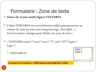 Formulaire : Zone de texte
 Zones de textes multi-lignes TEXTAREA
 L'objet TEXTAREA est essentiellement utilisé pour permettre au
visiteur de saisir un texte assez long (message, descriptif...).
Voici la syntaxe classique pour définir une zone de texte :
 <TEXTAREA name="texte" rows="5" cols="20">Ligne 1
Ligne 2
...
</TEXTAREA>
95
Exemple de formulaire : unFormulaireComplet.html
Ligne 1
Ligne 2
...
 