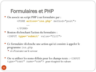96
Formulaires et PHP
 On associe un script PHP à un formulaire par :
<FORM action="ins.php" method="post">
….
</FORM>
 Bouton déclenchant l'action du formulaire :
<INPUT type="submit" value="CLIC">
 Ce formulaire déclenche une action qui ici consiste à appeler le
programme ins.php
 et à l'exécuter sur le serveur
 On va utiliser les noms définis pour les champs texte : <INPUT
type="text" name="nom"> pour récupérer les valeurs
 