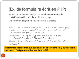 99
(Ex. de formulaire écrit en PHP)
Ici on saisit le login et pwd, et on appelle une fonction de
vérification effectuée dans check.php.
On observera les guillements internes à la chaîne:
echo "<form method="post" action="check.php">
Login : <input type="text" name ="login"
value="$login" /><br />
Password : <input type="password" name
="pass" value="$pass" /><br />
<input type="submit" value="Identifier"/>
</form>";
Préférer les apostrophes aux guillemets doubles quand il n’y a pas besoin
des deux, c’est plus rapidement interprété
 