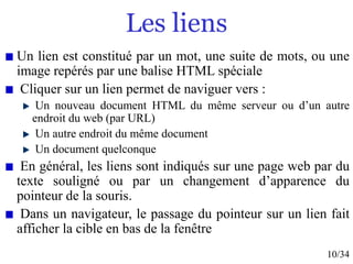 10/34
Les liens
Un lien est constitué par un mot, une suite de mots, ou une
image repérés par une balise HTML spéciale
Cliquer sur un lien permet de naviguer vers :
Un nouveau document HTML du même serveur ou d’un autre
endroit du web (par URL)
Un autre endroit du même document
Un document quelconque
En général, les liens sont indiqués sur une page web par du
texte souligné ou par un changement d’apparence du
pointeur de la souris.
Dans un navigateur, le passage du pointeur sur un lien fait
afficher la cible en bas de la fenêtre
 
