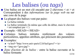 12/34
Les balises (ou tags)
Une balise est un mot clé encadré par 2 chevrons < et > et
Correspondent à des informations sur la page web ou sur
une zone de la page
La plupart des balises vont par paire:
La balise initiale
La balise terminale (la même que celle du début, mais le chevron
< est remplacé par </ )
Exemple: <HEAD></HEAD>
Certaines balises initiales renferment des valeurs
particulières, appelées attributs, qui précisent des paramètres
Exemples:
<a href="http://www.univ-paris12.fr/lacl/gava"></a>
<img src="gava.jpg">
Zone d'action de la balise : entre la balise ouvrante et la
balise fermante
 