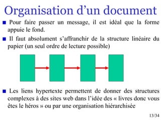 13/34
Organisation d’un document
Pour faire passer un message, il est idéal que la forme
appuie le fond.
Il faut absolument s’affranchir de la structure linéaire du
papier (un seul ordre de lecture possible)
Les liens hypertexte permettent de donner des structures
complexes à des sites web dans l’idée des « livres donc vous
êtes le héros » ou par une organisation hiérarchisée
 