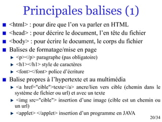 20/34
Principales balises (1)
<html> : pour dire que l’on va parler en HTML
<head> : pour décrire le document, l’en tête du fichier
<body> : pour écrire le document, le corps du fichier
Balises de formatage/mise en page
<p></p> paragraphe (pas obligatoire)
<h1></h1> style de caractères
<font></font> police d’écriture
Balise propres à l’hypertexte et au multimédia
<a href="cible">texte</a> ancre/lien vers cible (chemin dans le
système de fichier ou url) et avec un texte
<img src="cible"> insertion d’une image (cible est un chemin ou
un url)
<applet> </applet> insertion d’un programme en JAVA
 