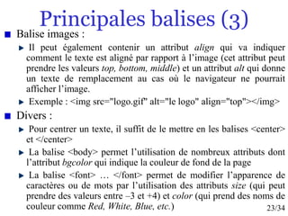 23/34
Principales balises (3)
Balise images :
Il peut également contenir un attribut align qui va indiquer
comment le texte est aligné par rapport à l’image (cet attribut peut
prendre les valeurs top, bottom, middle) et un attribut alt qui donne
un texte de remplacement au cas où le navigateur ne pourrait
afficher l’image.
Exemple : <img src="logo.gif" alt="le logo" align="top"></img>
Divers :
Pour centrer un texte, il suffit de le mettre en les balises <center>
et </center>
La balise <body> permet l’utilisation de nombreux attributs dont
l’attribut bgcolor qui indique la couleur de fond de la page
La balise <font> … </font> permet de modifier l’apparence de
caractères ou de mots par l’utilisation des attributs size (qui peut
prendre des valeurs entre –3 et +4) et color (qui prend des noms de
couleur comme Red, White, Blue, etc.)
 