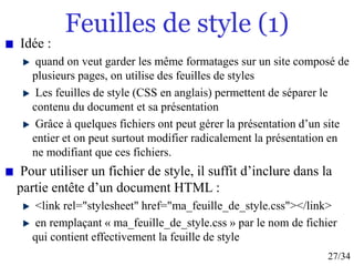 27/34
Feuilles de style (1)
Idée :
quand on veut garder les même formatages sur un site composé de
plusieurs pages, on utilise des feuilles de styles
Les feuilles de style (CSS en anglais) permettent de séparer le
contenu du document et sa présentation
Grâce à quelques fichiers ont peut gérer la présentation d’un site
entier et on peut surtout modifier radicalement la présentation en
ne modifiant que ces fichiers.
Pour utiliser un fichier de style, il suffit d’inclure dans la
partie entête d’un document HTML :
<link rel="stylesheet" href="ma_feuille_de_style.css"></link>
en remplaçant « ma_feuille_de_style.css » par le nom de fichier
qui contient effectivement la feuille de style
 