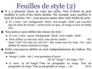 29/34
Feuilles de style (2)
Il y a plusieurs façon de créer des styles. Tout d’abord on peut
modifier le style d’une balise donnée. Par exemple, pour modifier le
style de la balise <h1>, vous pouvez mettre dans votre feuille de style:
h1 { color : red ; background : black ; text-weight : bold } qui veut dire
que les titres de niveau 1 seront écrits en gras, en rouge et avec un fonds
noir.
Vous pouvez aussi définir des classes de style :
h1.vert { color : green ; background : black ; text-weight : bold }
Pour utiliser ce nouveau style vous devrez mettre : <h1
class="vert">Un titre en vert</h1>. Par contre tous les titres <h1> sans
attribut de classe resteront en rouge
Enfin vous pouvez définir un style indépendamment des balises. Par
exemple :
#rouge { color : red } vous permettra d’écrire :
<h2 id="rouge"> En rouge </h2>
et aussi <p id="rouge">Tout un paragraphe en rouge. Tout un
paragraphe en rouge. Tout un paragraphe en rouge... </p>
 