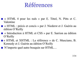 3/34
Références
« HTML 4 pour les nuls » par E. Tittel, N. Pitts et C.
Valentine
« HTML : précis et concis » par J. Niederst et J. Guérin au
édition O’Reilly
« Introduction à HTML et CSS » par E. Sarrion au édition
O’Reilly
« HTML et XHTML : La référence » de C. Musciano, B.
Kennedy et J. Guérin au édition O’Reilly
N’importe quel autre bouquin sur HTML…
 